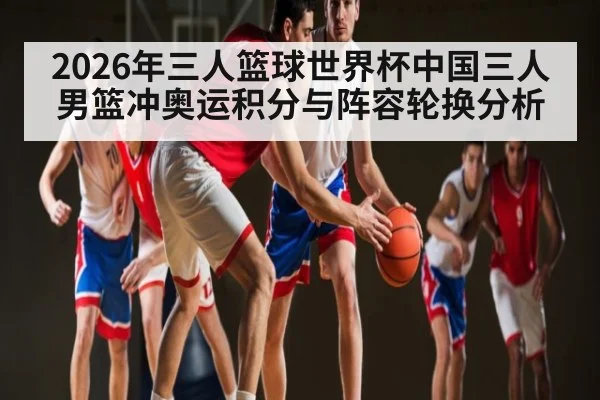 2026年三人篮球世界杯中国三人男篮冲奥运积分与阵容轮换分析