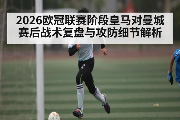 2026欧冠联赛阶段皇马对曼城赛后战术复盘与攻防细节解析